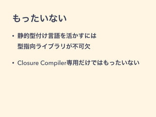 もったいない
• 静的型付け言語を活かすには 
型指向ライブラリが不可欠
• Closure Compiler専用だけではもったいない
 