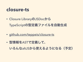 closure-ts
• Closure LibraryのJSDocから 
TypeScriptの型定義ファイルを自動生成
• github.com/teppeis/closure-ts
• 型情報をASTで定義して、 
いろんなaltJSから使えるようになる（予定）
 