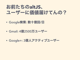 お前たちのaltJS、
ユーザーに価値届けてんの？
• Google検索: 数十億回/日
• Gmail: 4億2500万ユーザー
• Google+: 3億人アクティブユーザー
 