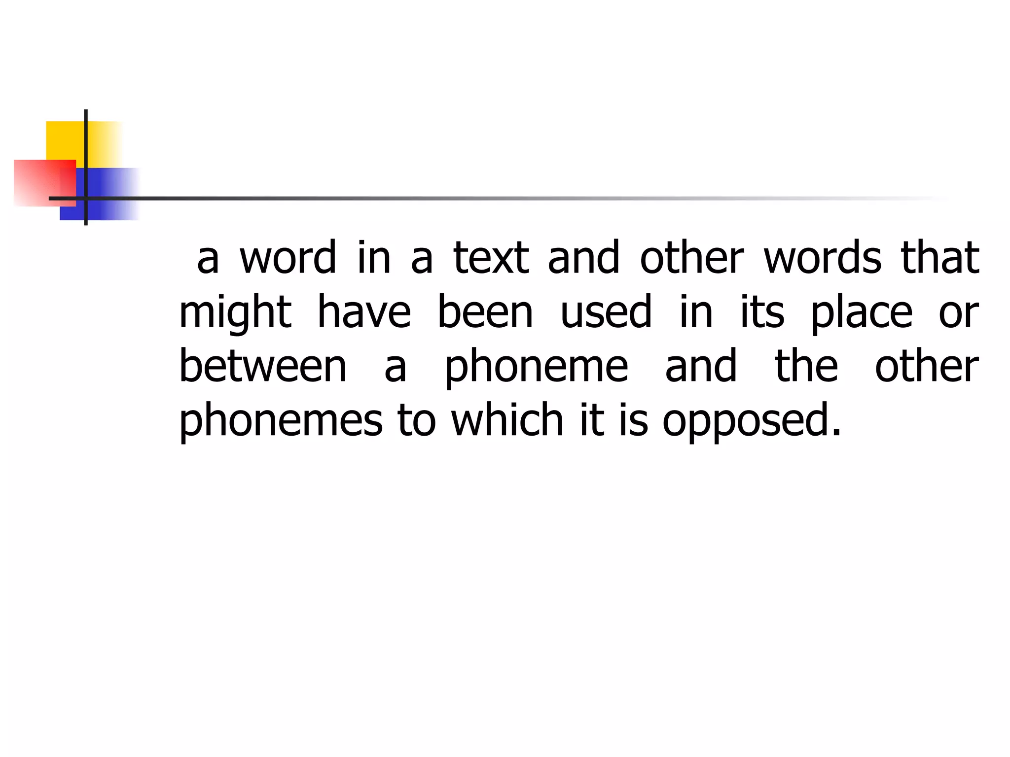 a word in a text and other words that might have been used in its place or between a phoneme and the other phonemes to which it is opposed. 