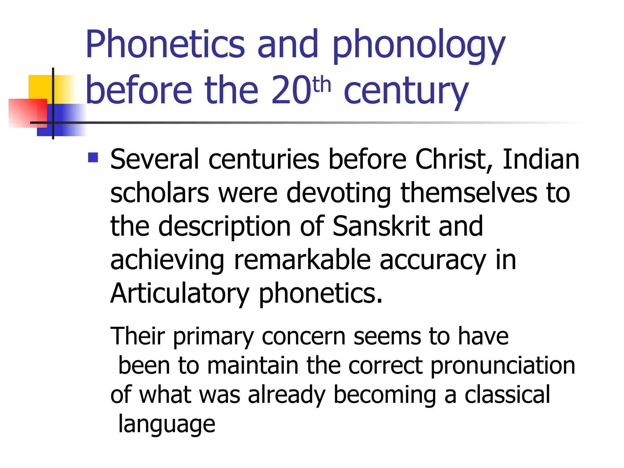 Phonetics and phonology before the 20 th  century Several centuries before Christ, Indian scholars were devoting themselves to the description of Sanskrit and achieving remarkable accuracy in Articulatory phonetics. Their primary concern seems to have been to maintain the correct pronunciation  of what was already becoming a classical language  