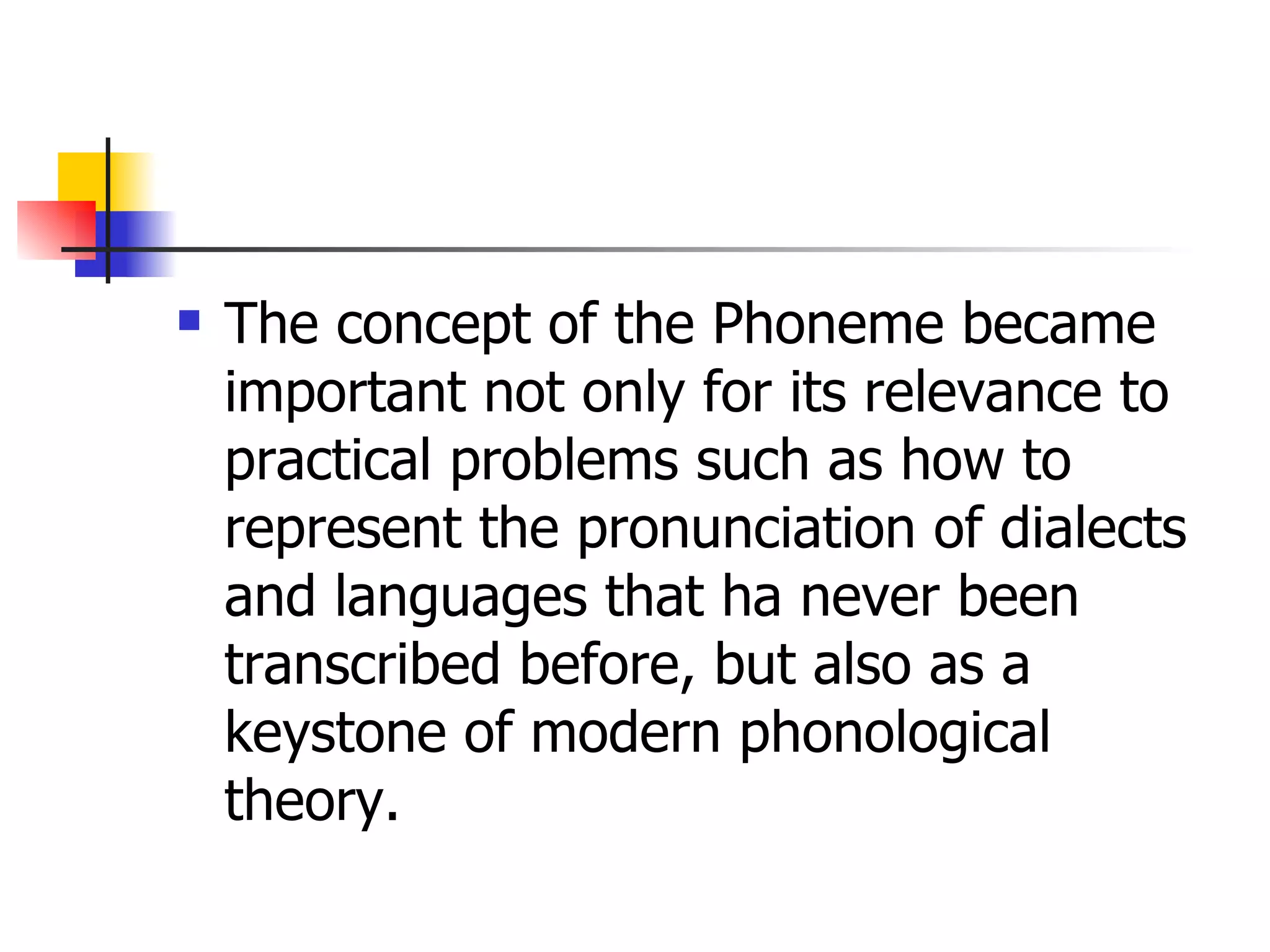 The concept of the Phoneme became important not only for its relevance to practical problems such as how to represent the pronunciation of dialects and languages that ha never been transcribed before, but also as a keystone of modern phonological theory.  