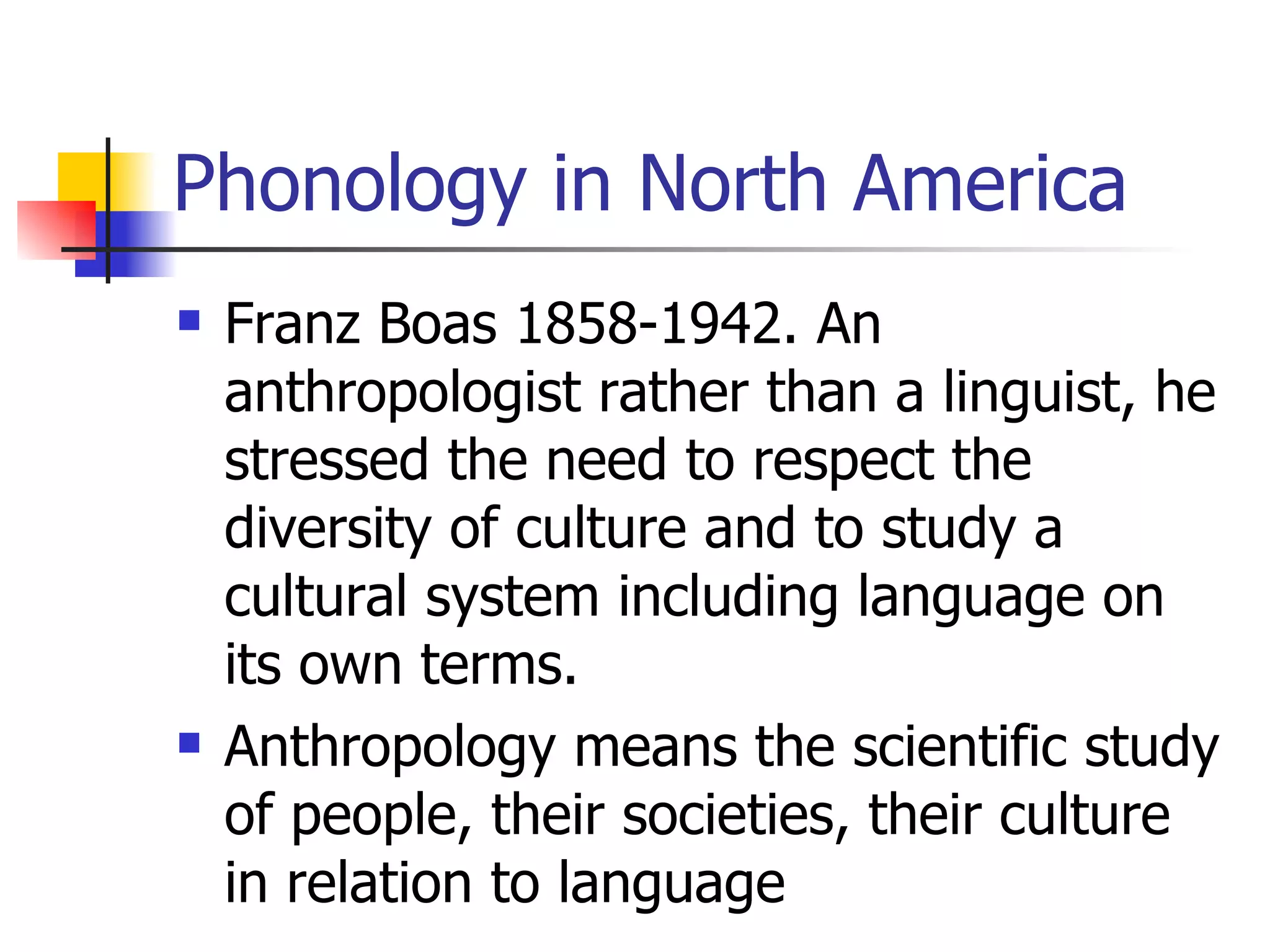 Phonology in North America Franz Boas 1858-1942. An anthropologist rather than a linguist, he stressed the need to respect the diversity of culture and to study a cultural system including language on its own terms.  Anthropology means the scientific study of people, their societies, their culture in relation to language 