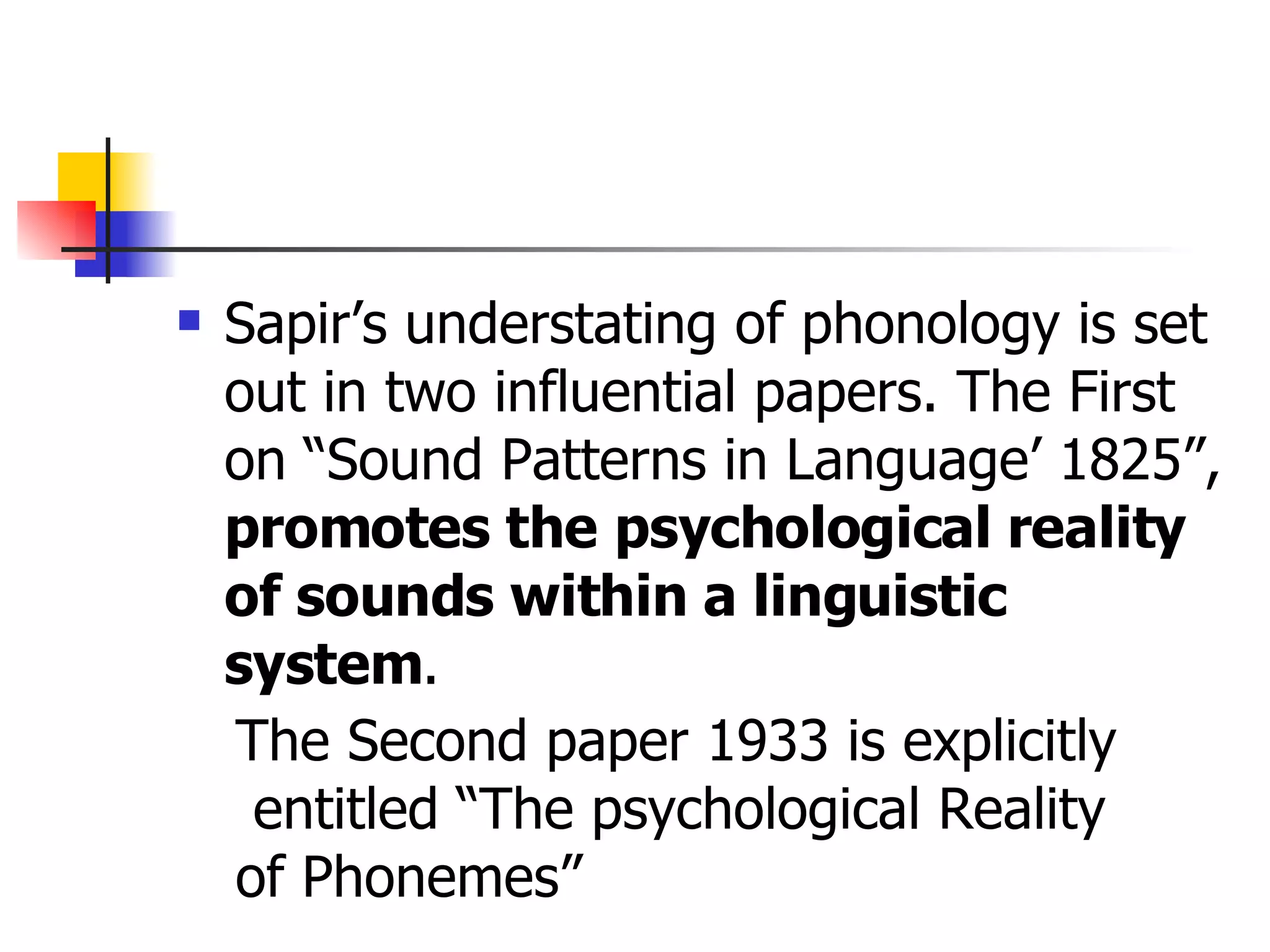 Sapir’s understating of phonology is set out in two influential papers. The First on “Sound Patterns in Language’ 1825”,  promotes the   psychological reality of sounds within a linguistic system .  The Second paper 1933 is explicitly entitled “The psychological Reality  of Phonemes”  
