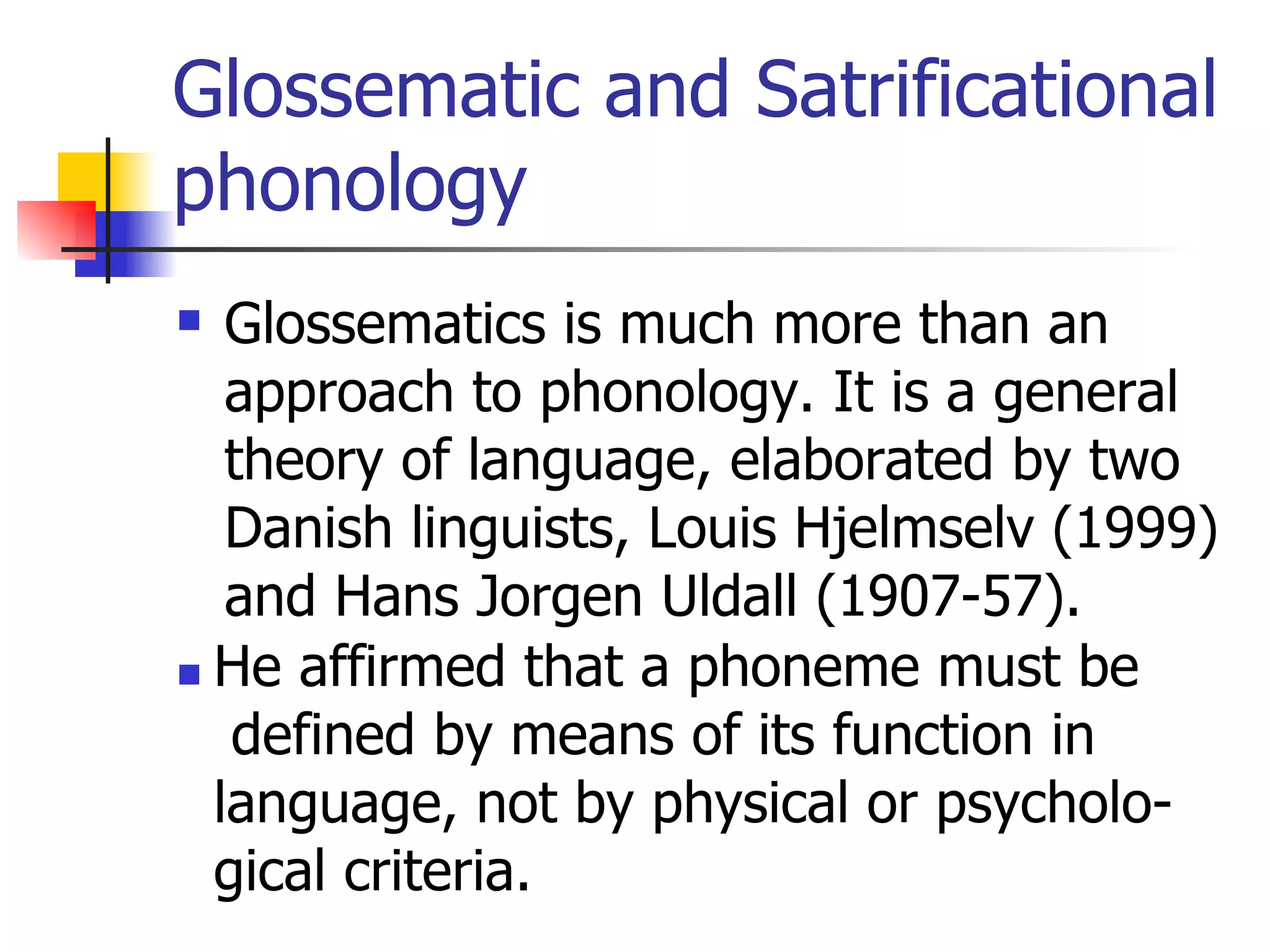 Glossematic and Satrificational phonology Glossematics is much more than an approach to phonology. It is a general theory of language, elaborated by two Danish linguists, Louis Hjelmselv (1999) and Hans Jorgen Uldall (1907-57). He affirmed that a phoneme must be defined by means of its function in  language, not by physical or psycholo- gical criteria.  
