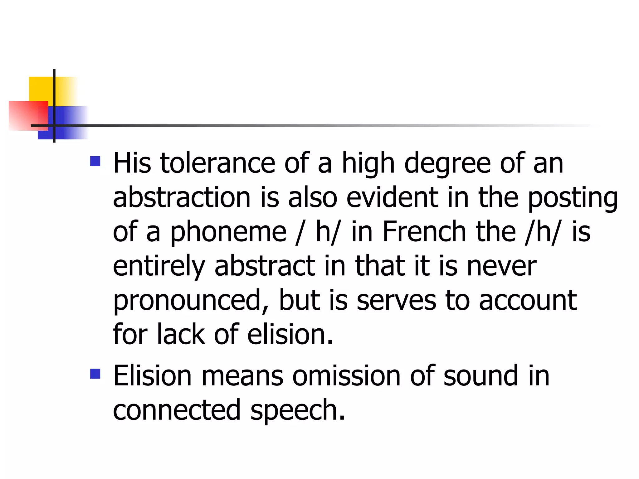 His tolerance of a high degree of an abstraction is also evident in the posting of a phoneme / h/ in French the /h/ is entirely abstract in that it is never pronounced, but is serves to account for lack of elision.  Elision means omission of sound in connected speech. 