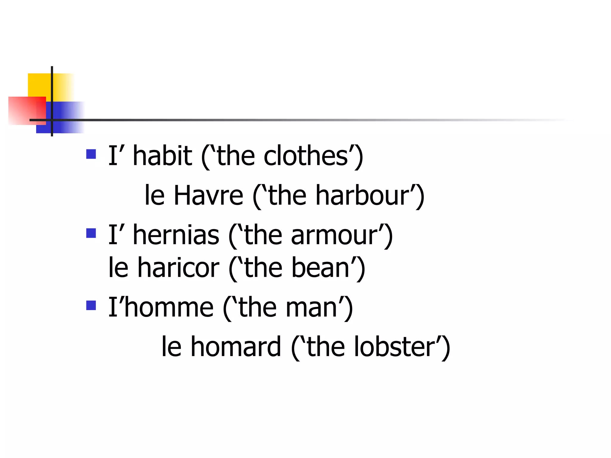 I’ habit (‘the clothes’)  le Havre (‘the harbour’) I’ hernias (‘the armour’) le haricor (‘the bean’) I’homme (‘the man’) le homard (‘the lobster’) 