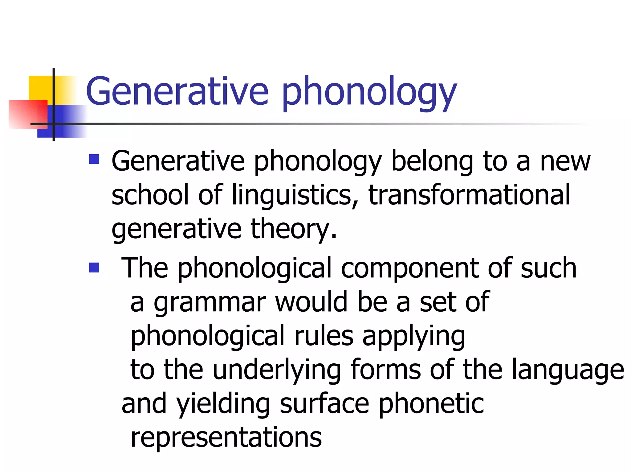 Generative phonology Generative phonology belong to a new school of linguistics, transformational generative theory. The phonological component of such a grammar would be a set of phonological rules applying to the underlying forms of the language and yielding surface phonetic representations  