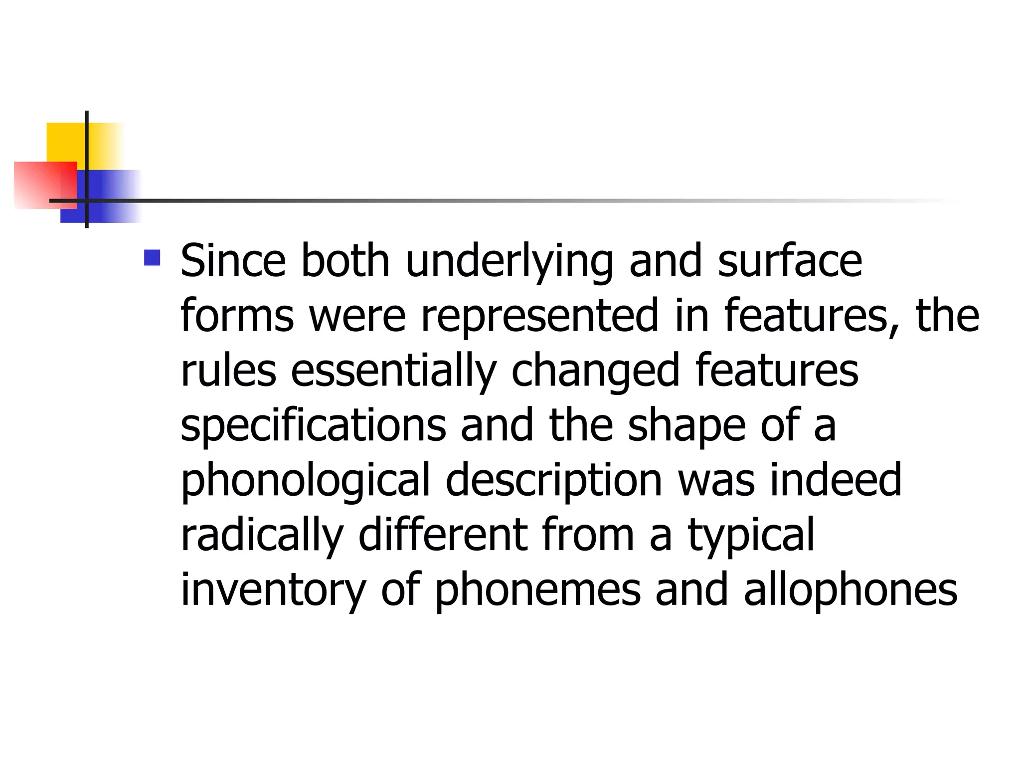 Since both underlying and surface forms were represented in features, the rules essentially changed features specifications and the shape of a phonological description was indeed radically different from a typical inventory of phonemes and allophones  