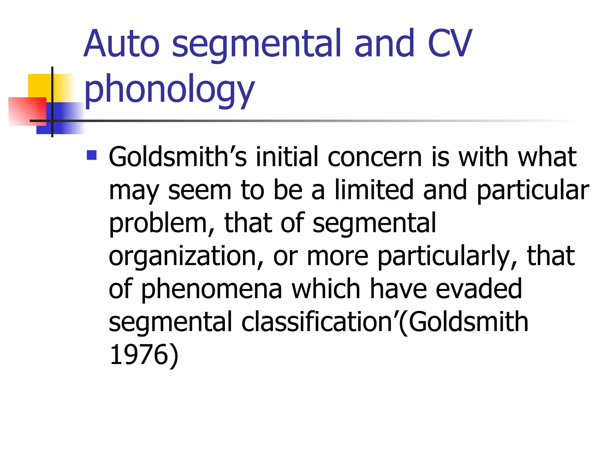 Auto segmental and CV phonology Goldsmith’s initial concern is with what may seem to be a limited and particular problem, that of segmental organization, or more particularly, that of phenomena which have evaded segmental classification’(Goldsmith 1976)  