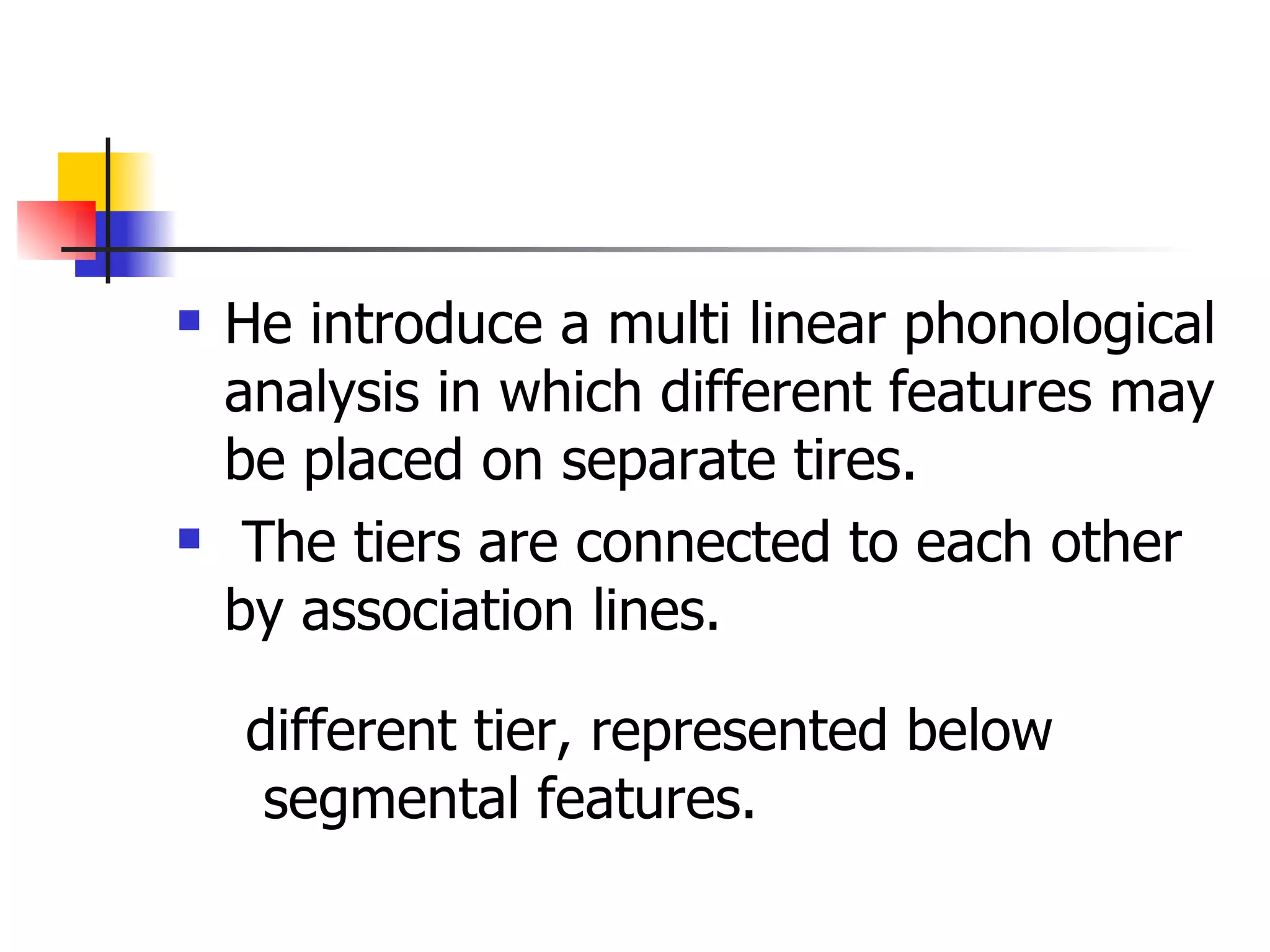 He introduce a multi linear phonological analysis in which different features may be placed on separate tires. The tiers are connected to each other by association lines. different tier, represented below segmental features. 