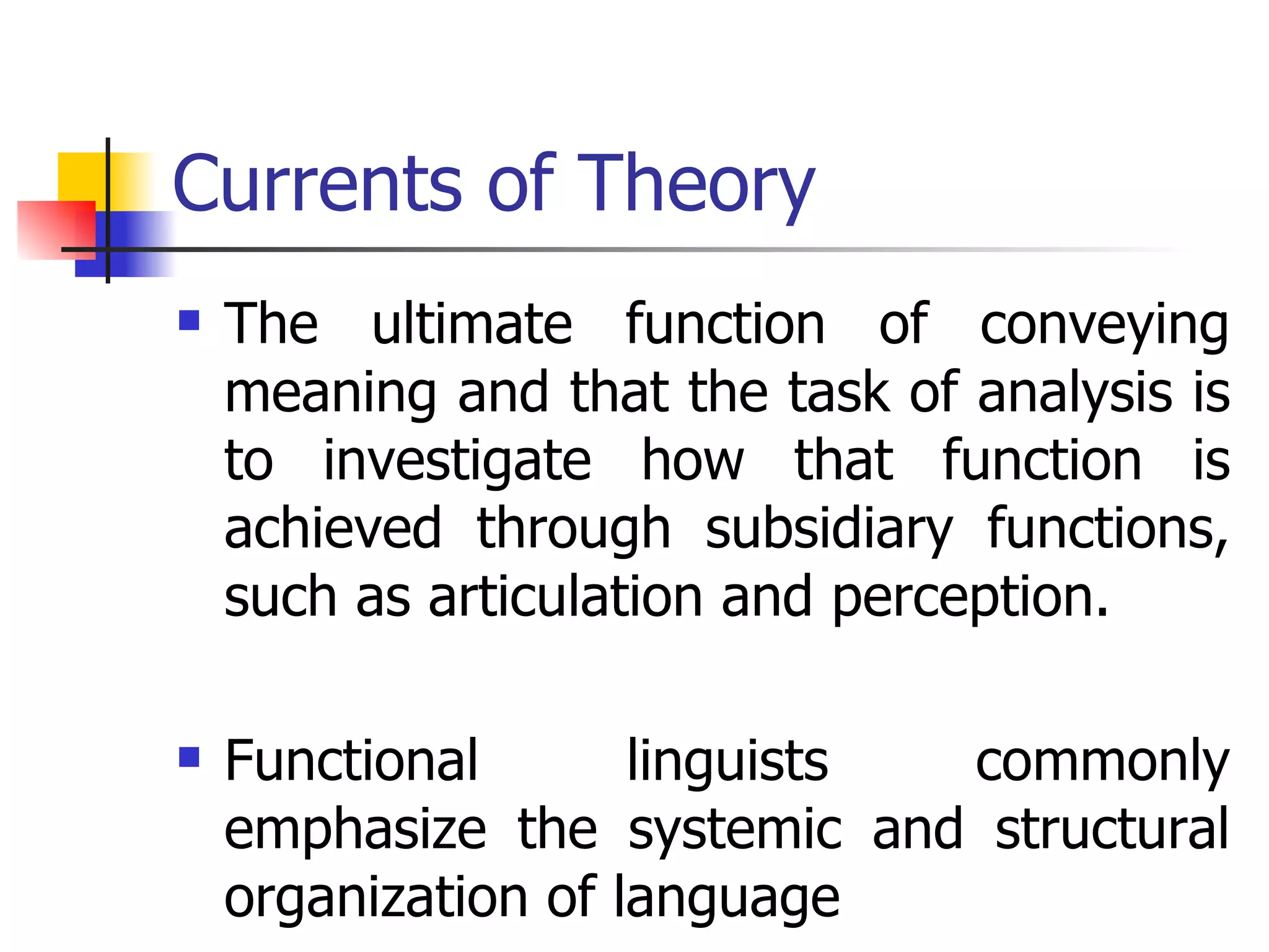 Currents of Theory The ultimate function of conveying meaning and that the task of analysis is to investigate how that function is achieved through subsidiary functions, such as articulation and perception. Functional linguists commonly emphasize the systemic and structural organization of language  
