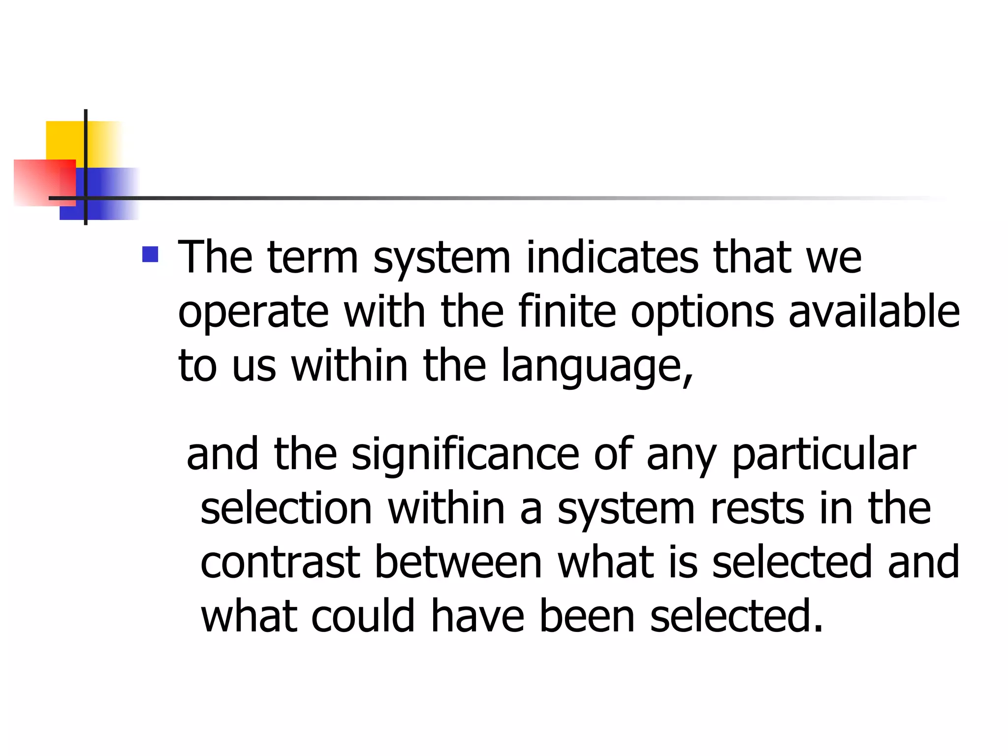 The term system indicates that we operate with the finite options available to us within the language,  and the significance of any particular selection within a system rests in the contrast between what is selected and what could have been selected.  