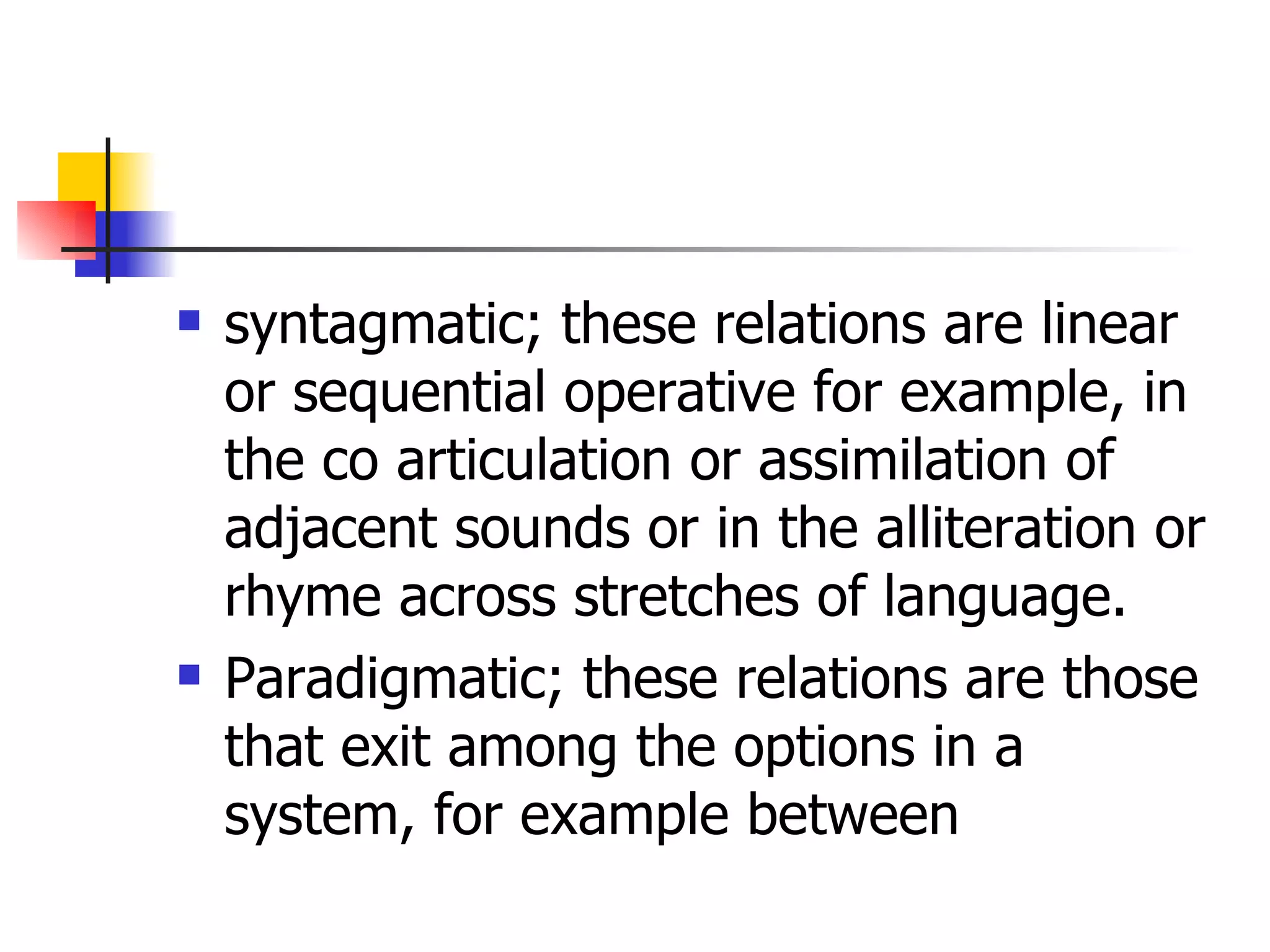 syntagmatic; these relations are linear or sequential operative for example, in the co articulation or assimilation of adjacent sounds or in the alliteration or rhyme across stretches of language. Paradigmatic; these relations are those that exit among the options in a system, for example between  