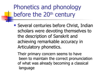 Phonetics and phonology before the 20 th  century Several centuries before Christ, Indian scholars were devoting themselves to the description of Sanskrit and achieving remarkable accuracy in Articulatory phonetics. Their primary concern seems to have been to maintain the correct pronunciation  of what was already becoming a classical language  