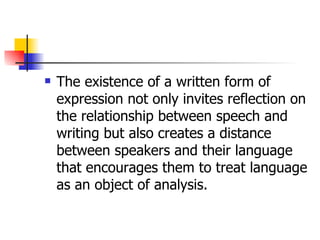 The existence of a written form of expression not only invites reflection on the relationship between speech and writing but also creates a distance between speakers and their language that encourages them to treat language as an object of analysis. 