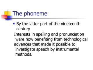 The phoneme By the latter part of the nineteenth century  Interests in spelling and pronunciation were now benefiting from technological  advances that made it possible to investigate speech by instrumental methods. 