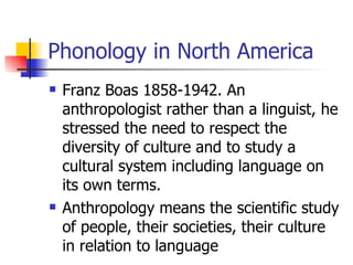 Phonology in North America Franz Boas 1858-1942. An anthropologist rather than a linguist, he stressed the need to respect the diversity of culture and to study a cultural system including language on its own terms.  Anthropology means the scientific study of people, their societies, their culture in relation to language 