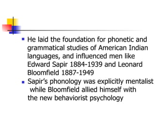 He laid the foundation for phonetic and grammatical studies of American Indian languages, and influenced men like Edward Sapir 1884-1939 and Leonard Bloomfield 1887-1949 Sapir’s phonology was explicitly mentalist while Bloomfield allied himself with  the new behaviorist psychology  