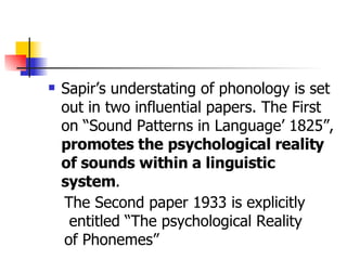 Sapir’s understating of phonology is set out in two influential papers. The First on “Sound Patterns in Language’ 1825”,  promotes the   psychological reality of sounds within a linguistic system .  The Second paper 1933 is explicitly entitled “The psychological Reality  of Phonemes”  