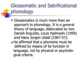 Glossematic and Satrificational phonology Glossematics is much more than an approach to phonology. It is a general theory of language, elaborated by two Danish linguists, Louis Hjelmselv (1999) and Hans Jorgen Uldall (1907-57). He affirmed that a phoneme must be defined by means of its function in  language, not by physical or psycholo- gical criteria.  