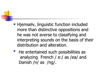 Hjemselv, linguistic function included more than distinctive oppositions and he was not averse to classifying and interpreting sounds on the basis of their distribution and alteration. He entertained such possibilities as analyzing  French / e:/ as /ea/ and  Danish /n/ as  /ng/.  