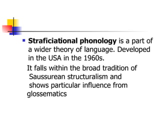 Straficiational phonology  is a part of a wider theory of language. Developed in the USA in the 1960s. It falls within the broad tradition of Saussurean structuralism and shows particular influence from  glossematics  