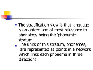 The stratification view is that language is organized one of most relevance to phonology being the ‘phonemic stratum’. The units of this stratum, phonemes, are represented as points in a network  which links each phoneme in three  directions   