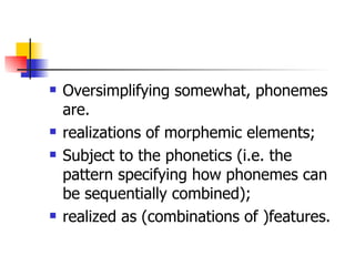 Oversimplifying somewhat, phonemes are. realizations of morphemic elements; Subject to the phonetics (i.e. the pattern specifying how phonemes can be sequentially combined); realized as (combinations of )features. 