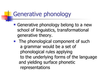 Generative phonology Generative phonology belong to a new school of linguistics, transformational generative theory. The phonological component of such a grammar would be a set of phonological rules applying to the underlying forms of the language and yielding surface phonetic representations  