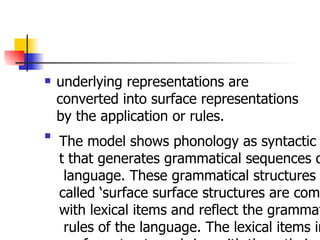 underlying representations are converted into surface representations by the application or rules. The model shows phonology as syntactic componen t that generates grammatical sequences of the language. These grammatical structures so  called ‘surface surface structures are complete  with lexical items and reflect the grammatical rules of the language. The lexical items in surface structures bring with them their underlying phonological representation s in the form of feature matrices   
