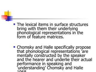The lexical items in surface structures bring with them their underlying phonological representations in the form of feature matrices. Chomsky and Halle specifically propose that phonological representations ‘are mentally constructed by the speaker and the hearer and underlie their actual performance in speaking and ‘understanding’ Chomsky and Halle 1968  