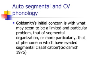 Auto segmental and CV phonology Goldsmith’s initial concern is with what may seem to be a limited and particular problem, that of segmental organization, or more particularly, that of phenomena which have evaded segmental classification’(Goldsmith 1976)  