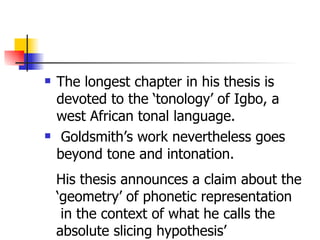 The longest chapter in his thesis is devoted to the ‘tonology’ of Igbo, a west African tonal language. Goldsmith’s work nevertheless goes beyond tone and intonation. His thesis announces a claim about the  ‘ geometry’ of phonetic representation in the context of what he calls the  absolute slicing hypothesis’  