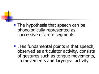 The hypothesis that speech can be phonologically represented as successive discrete segments.  . His fundamental points is that speech, observed as articulator activity, consists of gestures such as tongue movements, lip movements and laryngeal activity  