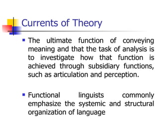 Currents of Theory The ultimate function of conveying meaning and that the task of analysis is to investigate how that function is achieved through subsidiary functions, such as articulation and perception. Functional linguists commonly emphasize the systemic and structural organization of language  
