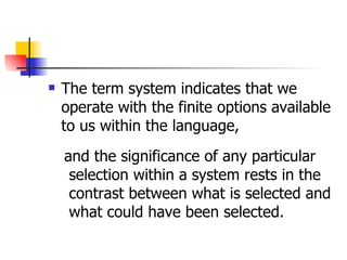 The term system indicates that we operate with the finite options available to us within the language,  and the significance of any particular selection within a system rests in the contrast between what is selected and what could have been selected.  