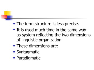 The term structure is less precise. It is used much time in the same way as system reflecting the two dimensions of linguistic organization. These dimensions are: Syntagmatic Paradigmatic 
