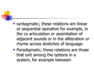 syntagmatic; these relations are linear or sequential operative for example, in the co articulation or assimilation of adjacent sounds or in the alliteration or rhyme across stretches of language. Paradigmatic; these relations are those that exit among the options in a system, for example between  