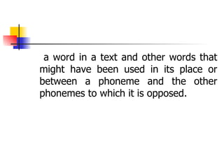 a word in a text and other words that might have been used in its place or between a phoneme and the other phonemes to which it is opposed. 
