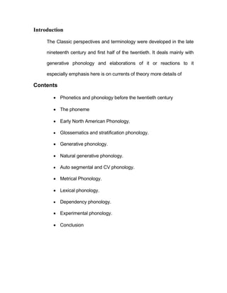 Introduction

     The Classic perspectives and terminology were developed in the late

     nineteenth century and first half of the twentieth. It deals mainly with

     generative phonology and elaborations of it or reactions to it

     especially emphasis here is on currents of theory more details of

Contents

         Phonetics and phonology before the twentieth century

         The phoneme

         Early North American Phonology.

           Glossematics and stratification phonology.

         Generative phonology.

         Natural generative phonology.

           Auto segmental and CV phonology.

         Metrical Phonology.

         Lexical phonology.

           Dependency phonology.

         Experimental phonology.

         Conclusion
 