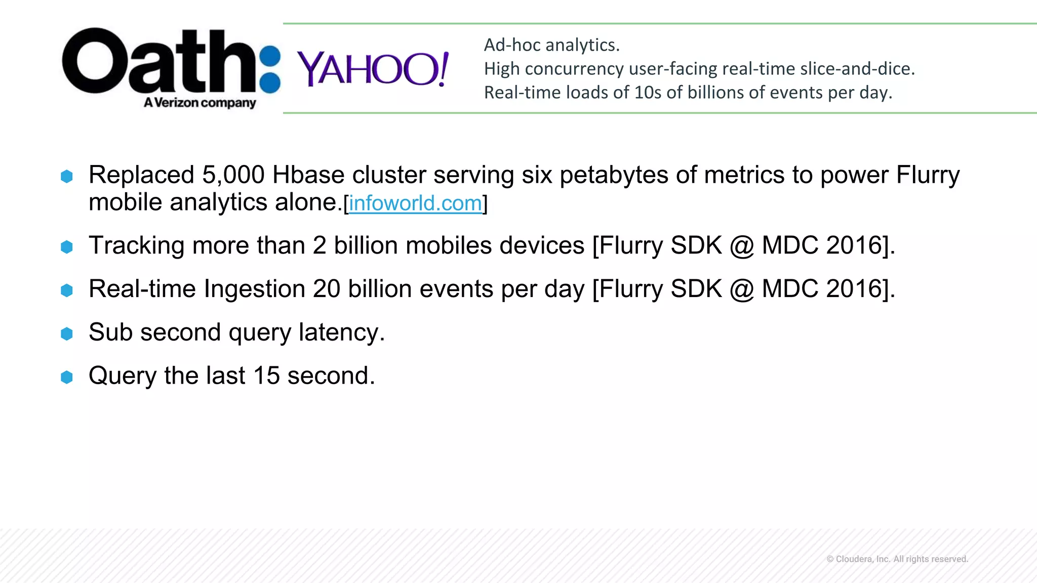 © Cloudera, Inc. All rights reserved.
⬢ Replaced 5,000 Hbase cluster serving six petabytes of metrics to power Flurry
mobile analytics alone.[infoworld.com]
⬢ Tracking more than 2 billion mobiles devices [Flurry SDK @ MDC 2016].
⬢ Real-time Ingestion 20 billion events per day [Flurry SDK @ MDC 2016].
⬢ Sub second query latency.
⬢ Query the last 15 second.
Ad-hoc analytics.
High concurrency user-facing real-time slice-and-dice.
Real-time loads of 10s of billions of events per day.
 
