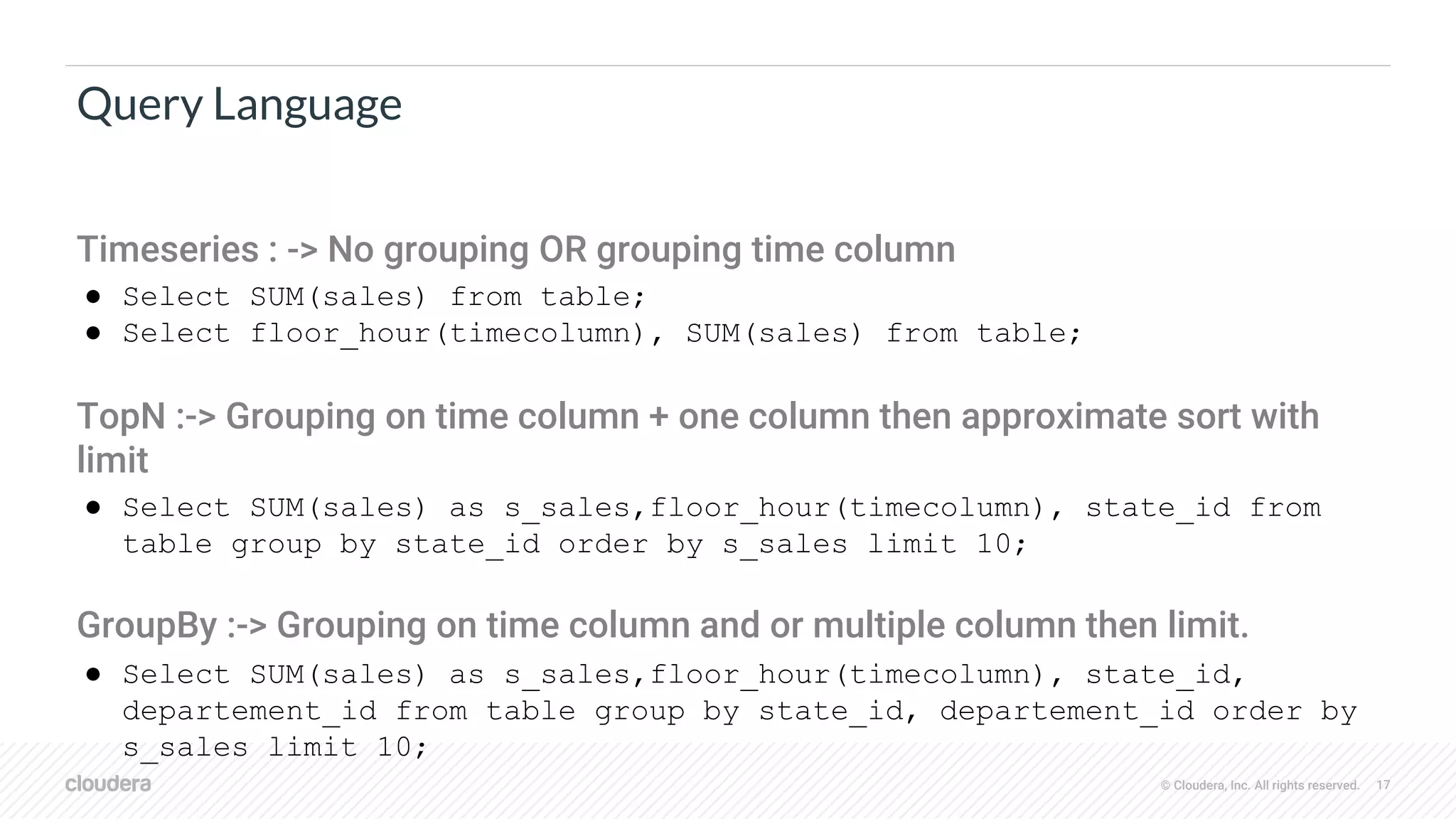 © Cloudera, Inc. All rights reserved. 17
Query Language
Timeseries : -> No grouping OR grouping time column
● Select SUM(sales) from table;
● Select floor_hour(timecolumn), SUM(sales) from table;
TopN :-> Grouping on time column + one column then approximate sort with
limit
● Select SUM(sales) as s_sales,floor_hour(timecolumn), state_id from
table group by state_id order by s_sales limit 10;
GroupBy :-> Grouping on time column and or multiple column then limit.
● Select SUM(sales) as s_sales,floor_hour(timecolumn), state_id,
departement_id from table group by state_id, departement_id order by
s_sales limit 10;
 