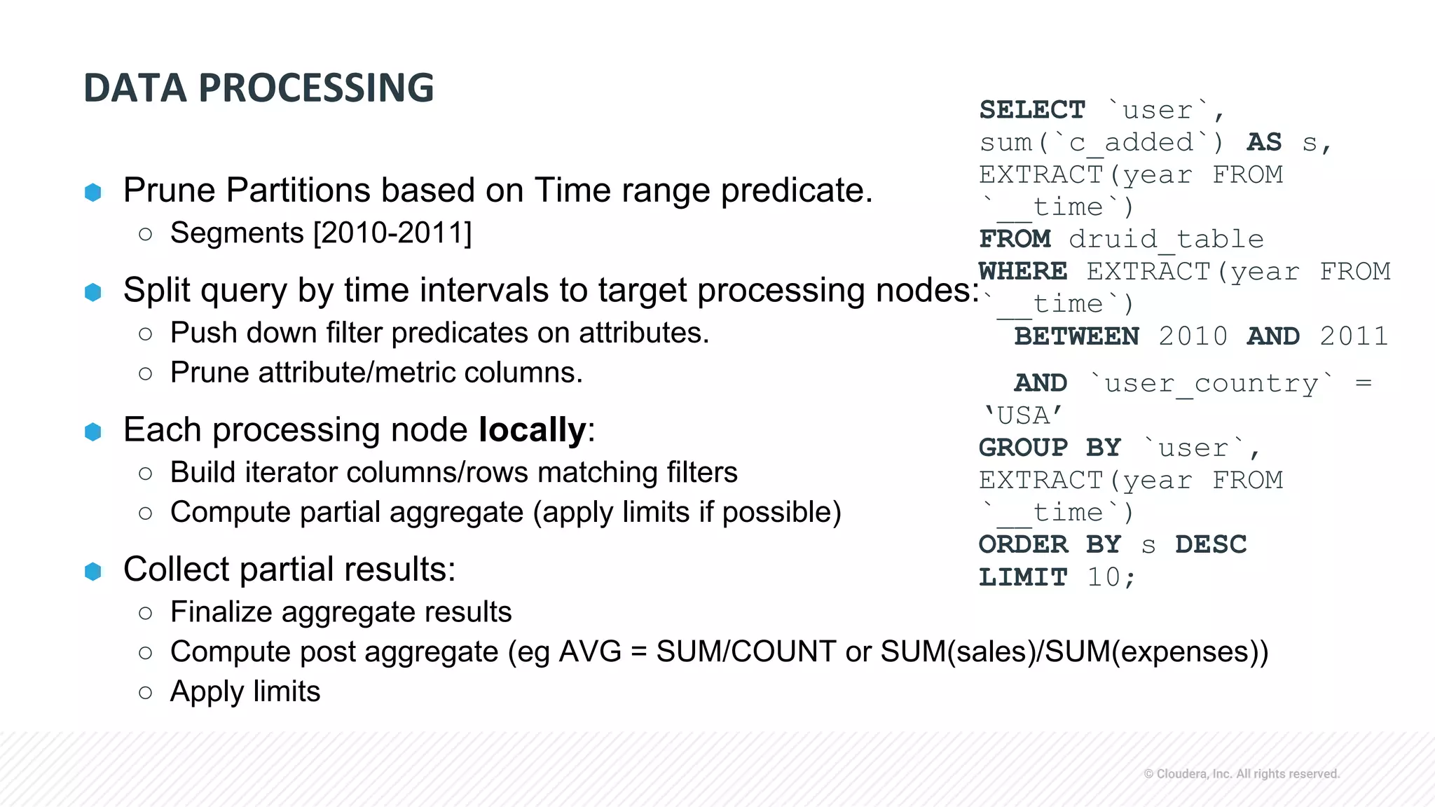 © Cloudera, Inc. All rights reserved.
DATA PROCESSING
⬢ Prune Partitions based on Time range predicate.
○ Segments [2010-2011]
⬢ Split query by time intervals to target processing nodes:
○ Push down filter predicates on attributes.
○ Prune attribute/metric columns.
⬢ Each processing node locally:
○ Build iterator columns/rows matching filters
○ Compute partial aggregate (apply limits if possible)
⬢ Collect partial results:
○ Finalize aggregate results
○ Compute post aggregate (eg AVG = SUM/COUNT or SUM(sales)/SUM(expenses))
○ Apply limits
SELECT `user`,
sum(`c_added`) AS s,
EXTRACT(year FROM
`__time`)
FROM druid_table
WHERE EXTRACT(year FROM
`__time`)
BETWEEN 2010 AND 2011
AND `user_country` =
‘USA’
GROUP BY `user`,
EXTRACT(year FROM
`__time`)
ORDER BY s DESC
LIMIT 10;
 