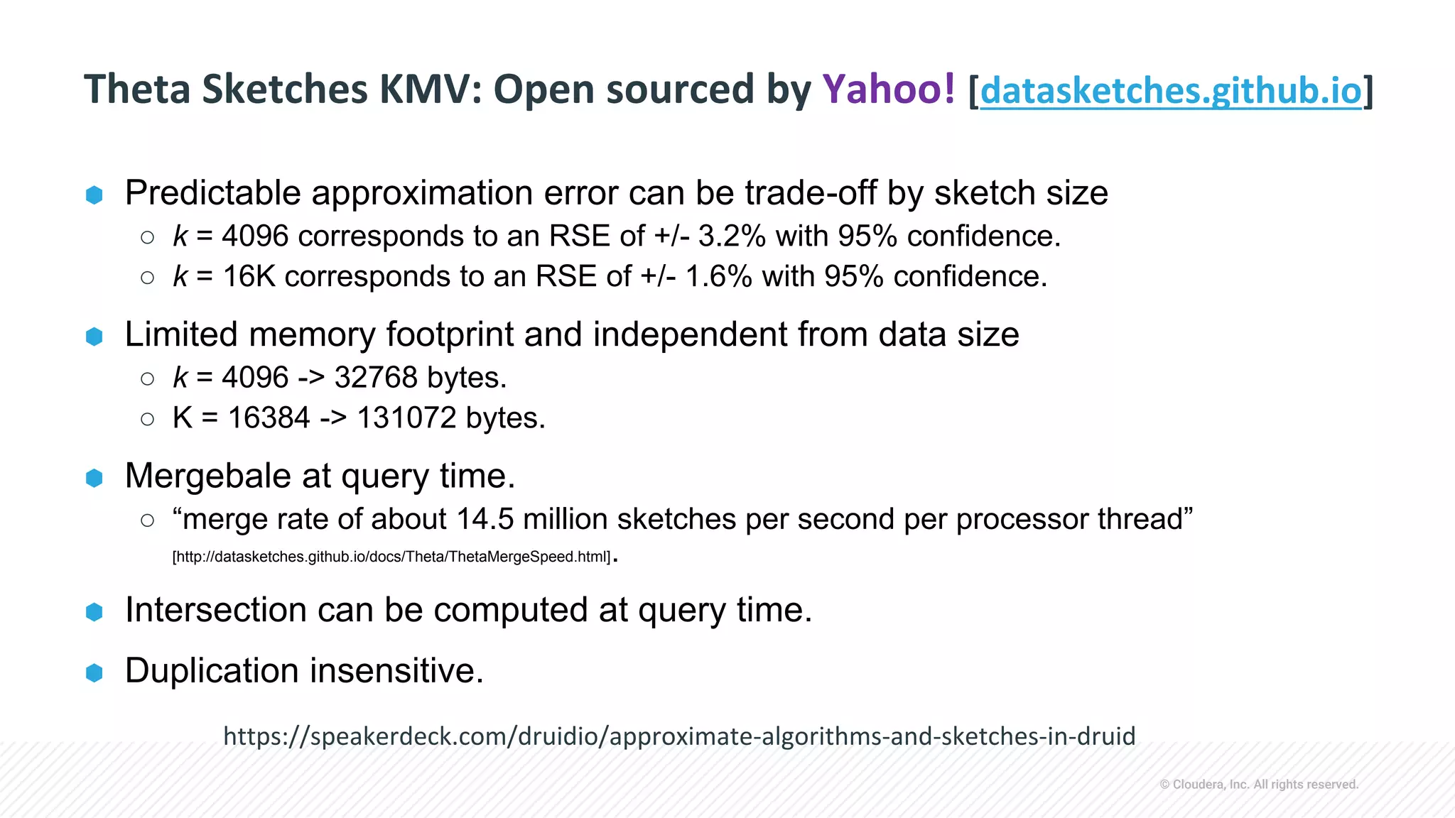 © Cloudera, Inc. All rights reserved.
Theta Sketches KMV: Open sourced by Yahoo! [datasketches.github.io]
⬢ Predictable approximation error can be trade-off by sketch size
○ k = 4096 corresponds to an RSE of +/- 3.2% with 95% confidence.
○ k = 16K corresponds to an RSE of +/- 1.6% with 95% confidence.
⬢ Limited memory footprint and independent from data size
○ k = 4096 -> 32768 bytes.
○ K = 16384 -> 131072 bytes.
⬢ Mergebale at query time.
○ “merge rate of about 14.5 million sketches per second per processor thread”
[http://datasketches.github.io/docs/Theta/ThetaMergeSpeed.html].
⬢ Intersection can be computed at query time.
⬢ Duplication insensitive.
https://speakerdeck.com/druidio/approximate-algorithms-and-sketches-in-druid
 