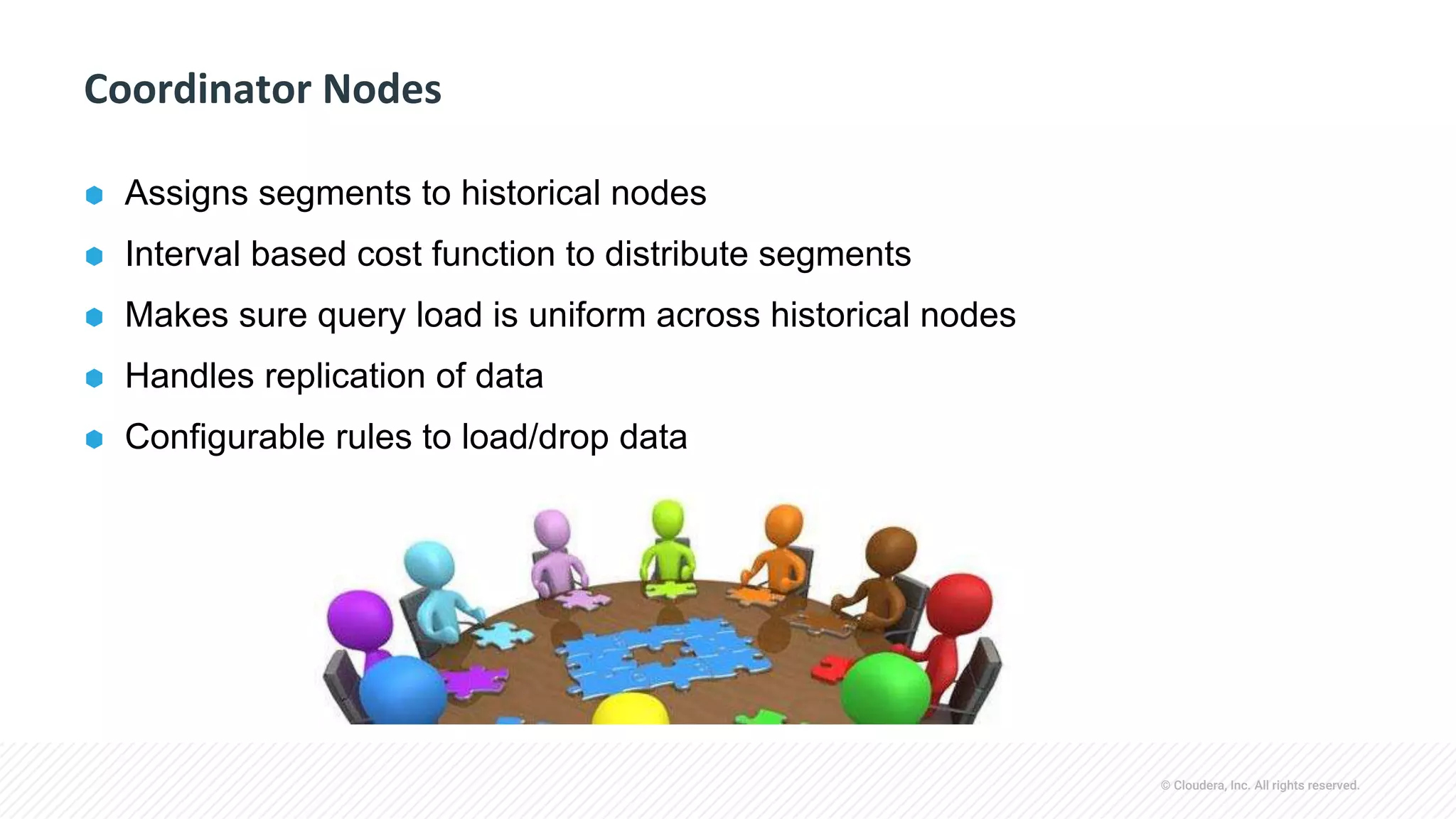 © Cloudera, Inc. All rights reserved.
Coordinator Nodes
⬢ Assigns segments to historical nodes
⬢ Interval based cost function to distribute segments
⬢ Makes sure query load is uniform across historical nodes
⬢ Handles replication of data
⬢ Configurable rules to load/drop data
 