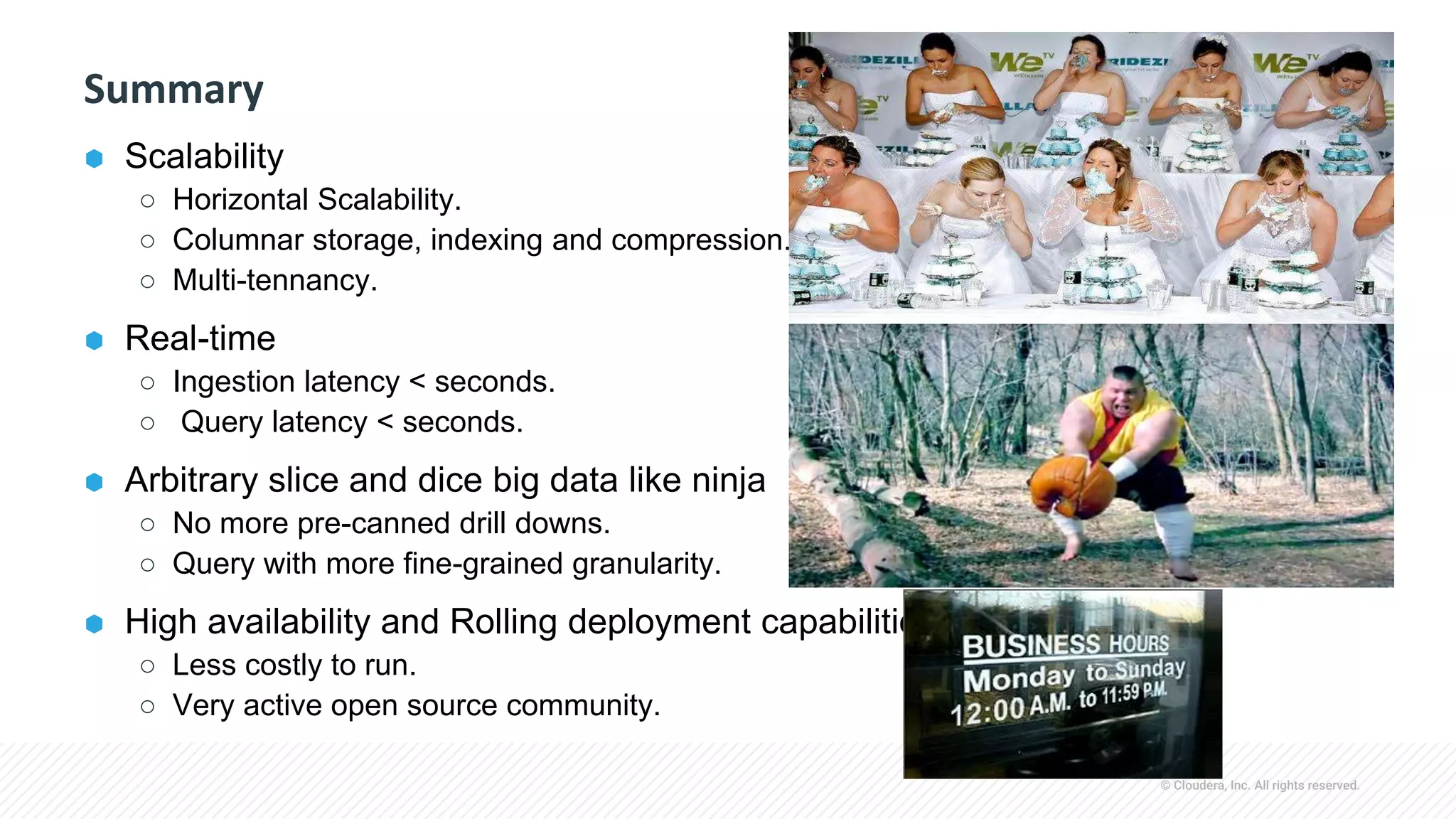 © Cloudera, Inc. All rights reserved.
Summary
⬢ Scalability
○ Horizontal Scalability.
○ Columnar storage, indexing and compression.
○ Multi-tennancy.
⬢ Real-time
○ Ingestion latency < seconds.
○ Query latency < seconds.
⬢ Arbitrary slice and dice big data like ninja
○ No more pre-canned drill downs.
○ Query with more fine-grained granularity.
⬢ High availability and Rolling deployment capabilities
○ Less costly to run.
○ Very active open source community.
 
