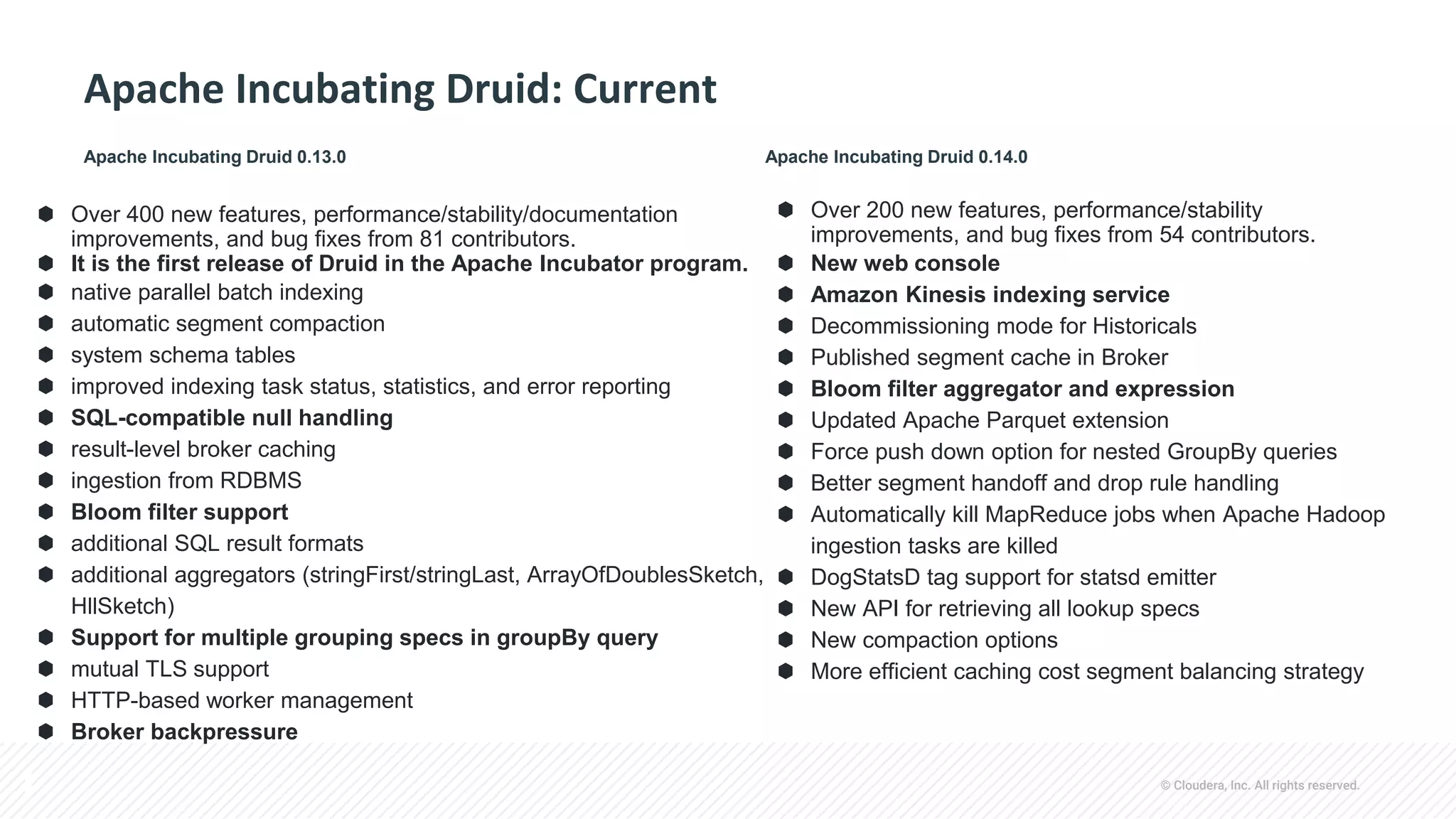 © Cloudera, Inc. All rights reserved.
Apache Incubating Druid: Current
⬢ Over 200 new features, performance/stability
improvements, and bug fixes from 54 contributors.
⬢ New web console
⬢ Amazon Kinesis indexing service
⬢ Decommissioning mode for Historicals
⬢ Published segment cache in Broker
⬢ Bloom filter aggregator and expression
⬢ Updated Apache Parquet extension
⬢ Force push down option for nested GroupBy queries
⬢ Better segment handoff and drop rule handling
⬢ Automatically kill MapReduce jobs when Apache Hadoop
ingestion tasks are killed
⬢ DogStatsD tag support for statsd emitter
⬢ New API for retrieving all lookup specs
⬢ New compaction options
⬢ More efficient caching cost segment balancing strategy
⬢ Over 400 new features, performance/stability/documentation
improvements, and bug fixes from 81 contributors.
⬢ It is the first release of Druid in the Apache Incubator program.
⬢ native parallel batch indexing
⬢ automatic segment compaction
⬢ system schema tables
⬢ improved indexing task status, statistics, and error reporting
⬢ SQL-compatible null handling
⬢ result-level broker caching
⬢ ingestion from RDBMS
⬢ Bloom filter support
⬢ additional SQL result formats
⬢ additional aggregators (stringFirst/stringLast, ArrayOfDoublesSketch,
HllSketch)
⬢ Support for multiple grouping specs in groupBy query
⬢ mutual TLS support
⬢ HTTP-based worker management
⬢ Broker backpressure
Apache Incubating Druid 0.13.0 Apache Incubating Druid 0.14.0
 
