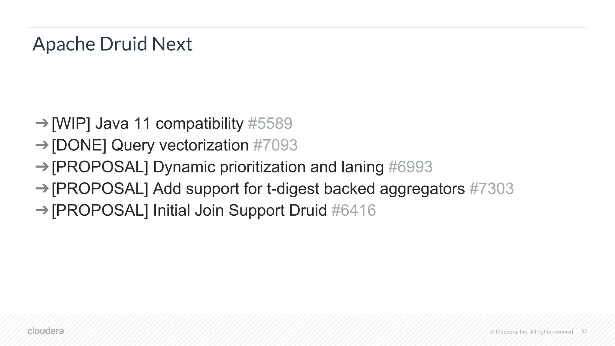 © Cloudera, Inc. All rights reserved. 27
Apache Druid Next
➔[WIP] Java 11 compatibility #5589
➔[DONE] Query vectorization #7093
➔[PROPOSAL] Dynamic prioritization and laning #6993
➔[PROPOSAL] Add support for t-digest backed aggregators #7303
➔[PROPOSAL] Initial Join Support Druid #6416
 