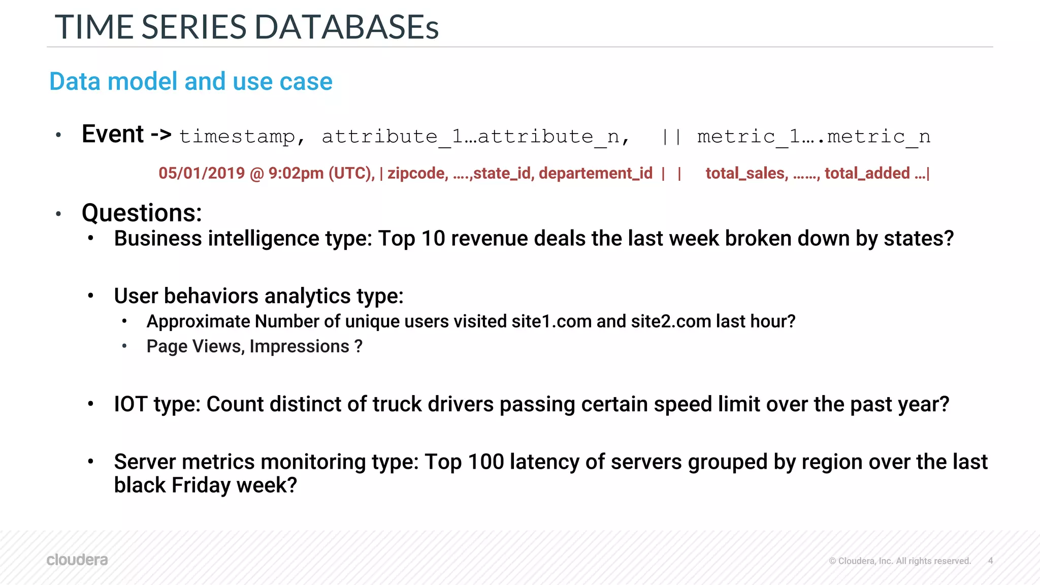 © Cloudera, Inc. All rights reserved. 4
TIME SERIES DATABASEs
Data model and use case
• Event -> timestamp, attribute_1…attribute_n, || metric_1….metric_n
05/01/2019 @ 9:02pm (UTC), | zipcode, ….,state_id, departement_id | | total_sales, ……, total_added …|
• Questions:
• Business intelligence type: Top 10 revenue deals the last week broken down by states?
• User behaviors analytics type:
• Approximate Number of unique users visited site1.com and site2.com last hour?
• Page Views, Impressions ?
• IOT type: Count distinct of truck drivers passing certain speed limit over the past year?
• Server metrics monitoring type: Top 100 latency of servers grouped by region over the last
black Friday week?
 
